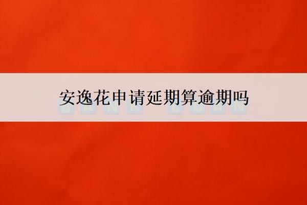安逸花申请延期算逾期吗？申请延期了可以取消吗？