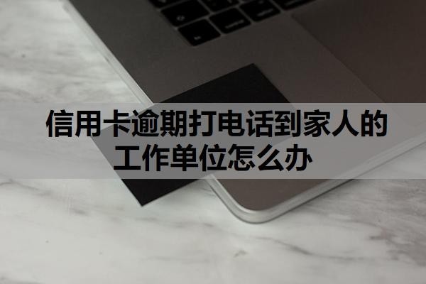 信用卡逾期打电话到家人的工作单位怎么办？逾期多久会联系家人？