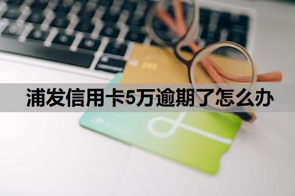 浦发信用卡5万逾期了怎么办？信用卡5万以上逾期会怎么样？