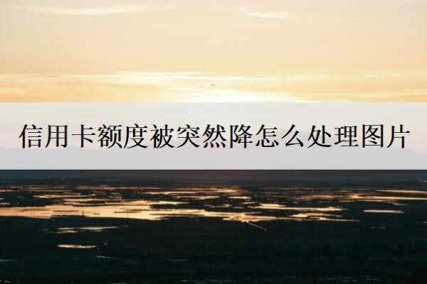 信用卡额度被突然降怎么处理图片?3个步骤应对信用卡降额问题