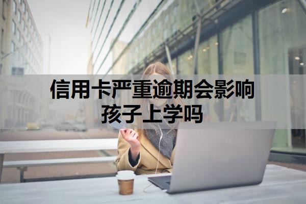 信用卡严重逾期会影响孩子上学吗？逾期多久会联系家人？