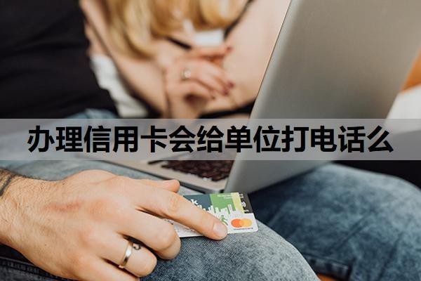 办理信用卡会给单位打电话么?办信用卡会给家里人打电话吗?