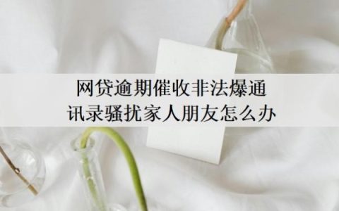 网贷逾期催收非法爆通讯录骚扰家人朋友怎么办？怎么保护通讯录？