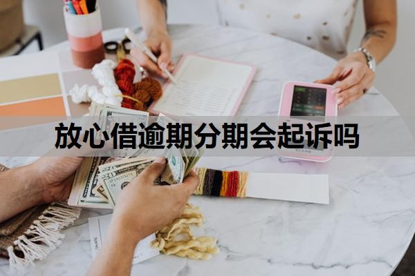 放心借逾期分期会起诉吗?逾期可以协商分36期吗?