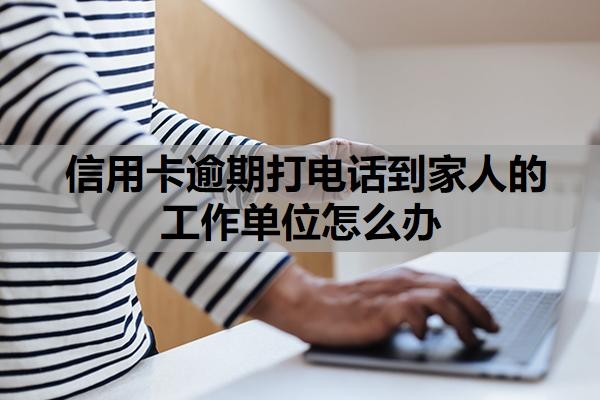 信用卡逾期打电话到家人的工作单位怎么办？逾期多久会联系家人？