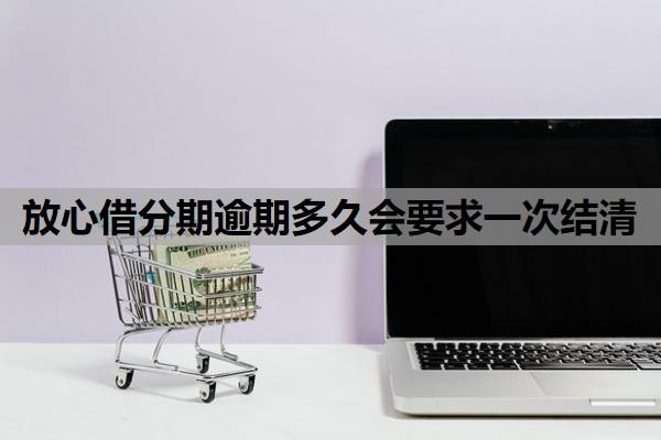 放心借分期逾期多久会要求一次结清?逾期让一次性结清怎么办?