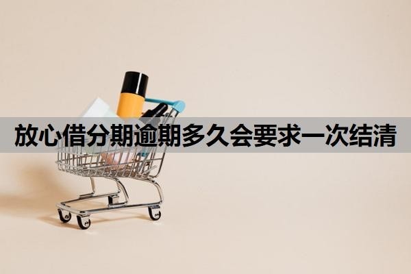 放心借分期逾期多久会要求一次结清?逾期让一次性结清怎么办?
